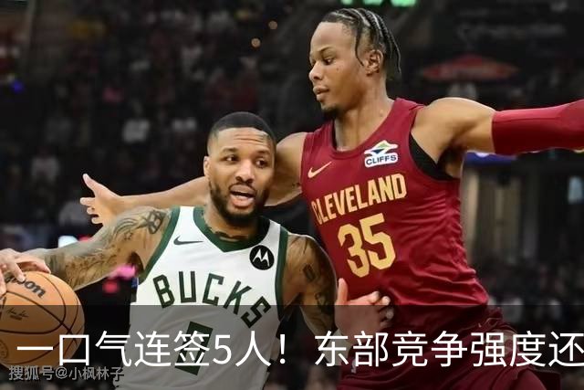 一口气连签5人！东部竞争强度还在增加，新赛季76人热火该小心了