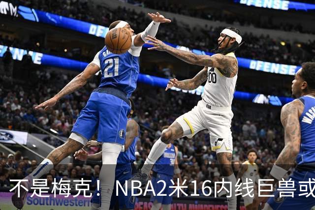 不是梅克！NBA2米16内线巨兽或被广东队看中，保底能进总决赛