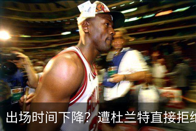 出场时间下降？遭杜兰特直接拒绝！38岁巨星不服老，火箭队喜忧参半