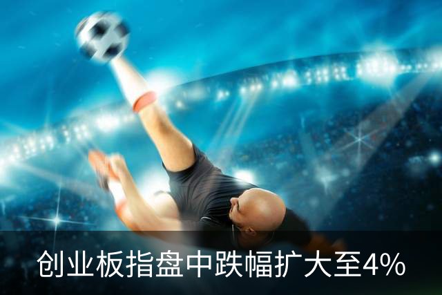 创业板指盘中跌幅扩大至4%