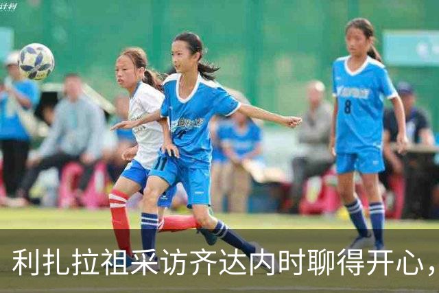 利扎拉祖采访齐达内时聊得开心，主持人调侃：他忘了自己还在工作