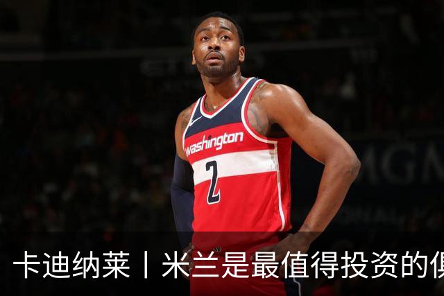 卡迪纳莱丨米兰是最值得投资的俱乐部