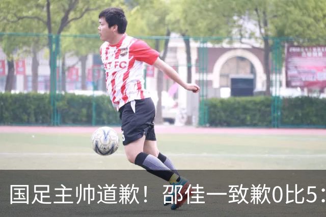 国足主帅道歉！邵佳一致歉0比5：责任在我 年轻教练也会犯错