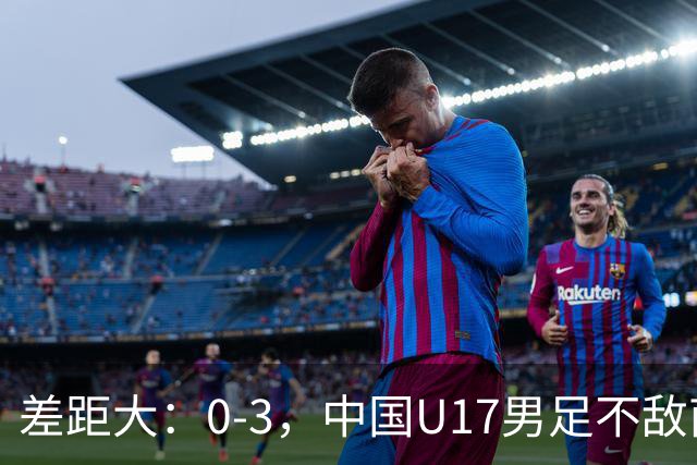 差距大：0-3，中国U17男足不敌南美劲旅，遭遇3连败