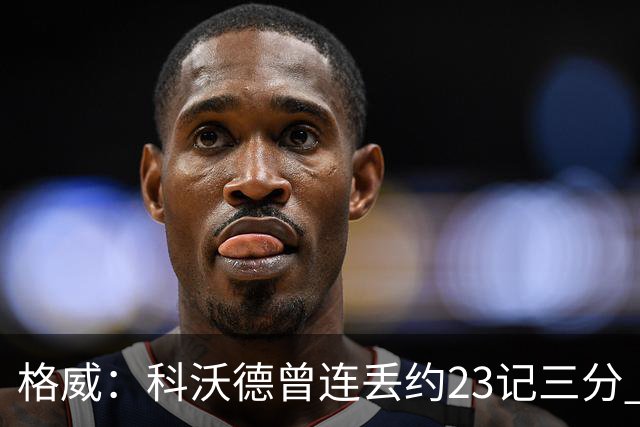 格威：科沃德曾连丢约23记三分 再次对决他竟然能面对我干拔三分
