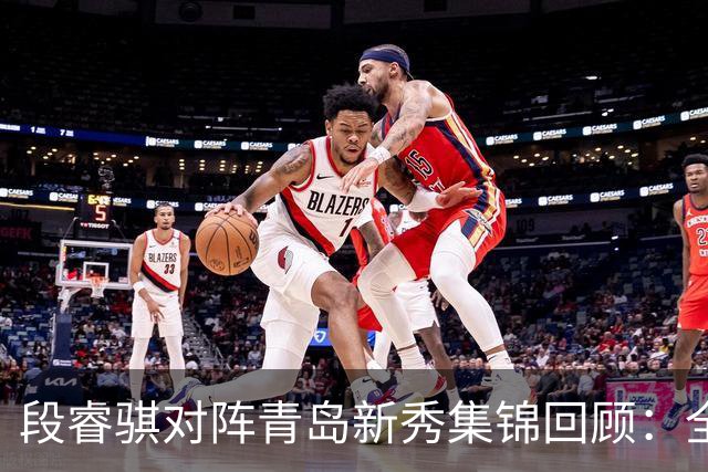 段睿骐对阵青岛新秀集锦回顾：全场得到7分3篮板2抢断