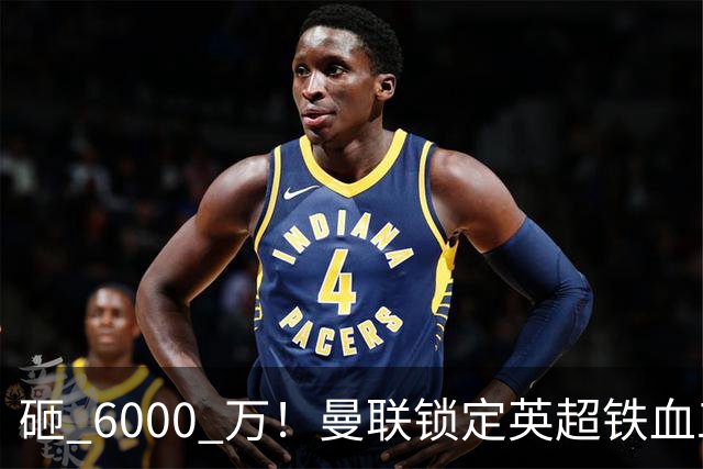 砸 6000 万！曼联锁定英超铁血工兵，彻底解决队内顽疾