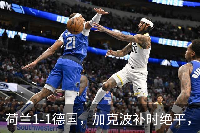 荷兰1-1德国，加克波补时绝平，哈弗茨伤退，阿德耶米失空门