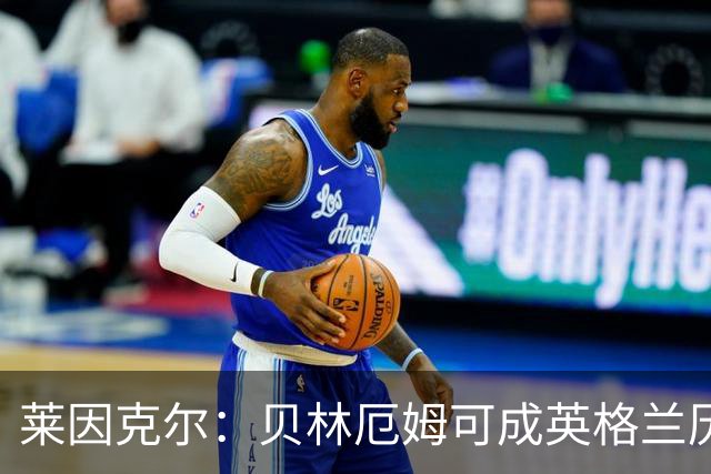莱因克尔：贝林厄姆可成英格兰历史最佳，触球好得难以置信