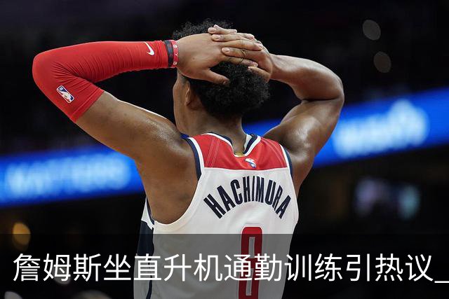 詹姆斯坐直升机通勤训练引热议 球迷质疑其与球队共处时间
