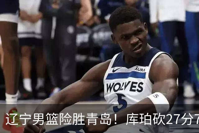 辽宁男篮险胜青岛！库珀砍27分7助攻，约克致命失误