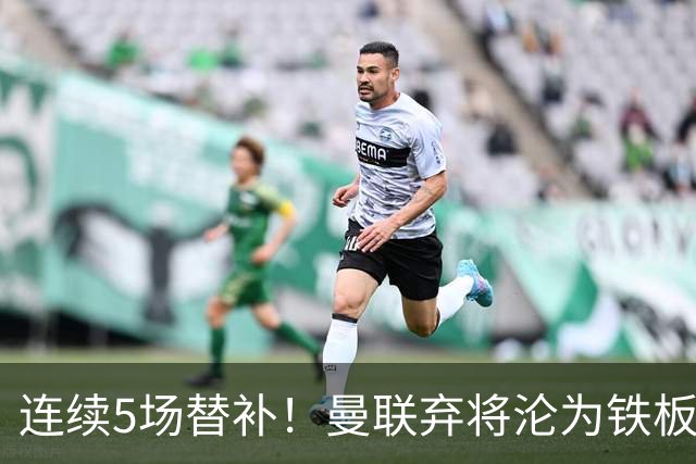 连续5场替补！曼联弃将沦为铁板凳 维拉不想5000万买他