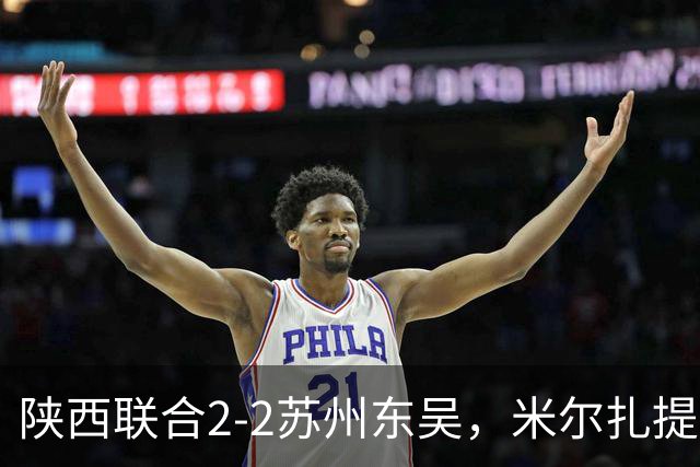 陕西联合2-2苏州东吴，米尔扎提破旧主，王世杰、塞尔马尼、邰剑锋破门
