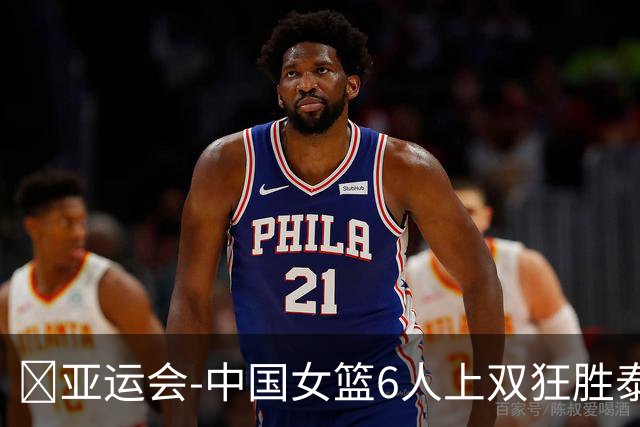 🏀亚运会-中国女篮6人上双狂胜泰国65分迎开门红 杨舒予21+7+5